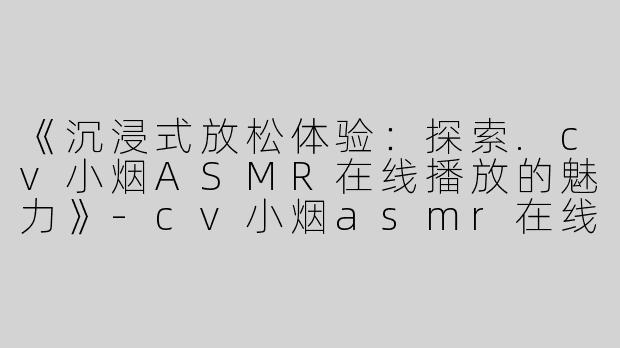 《沉浸式放松体验：探索.cv小烟ASMR在线播放的魅力》-cv小烟asmr在线播放