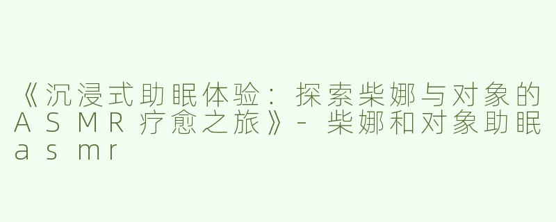 《沉浸式助眠体验：探索柴娜与对象的ASMR疗愈之旅》-柴娜和对象助眠asmr