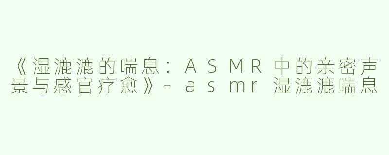 《湿漉漉的喘息：ASMR中的亲密声景与感官疗愈》-asmr湿漉漉喘息