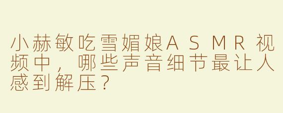 小赫敏吃雪媚娘ASMR视频中，哪些声音细节最让人感到解压？