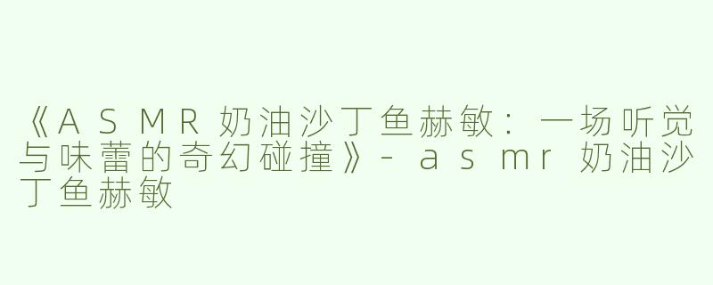 《ASMR奶油沙丁鱼赫敏：一场听觉与味蕾的奇幻碰撞》-asmr奶油沙丁鱼赫敏