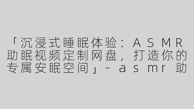 「沉浸式睡眠体验：ASMR助眠视频定制网盘，打造你的专属安眠空间」-asmr助眠视频定制网盘