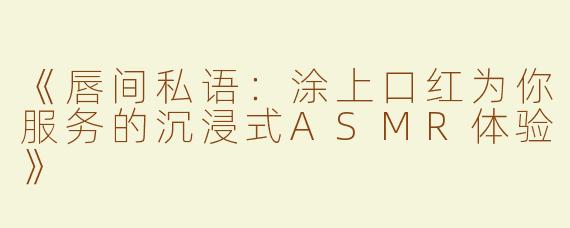 《唇间私语：涂上口红为你服务的沉浸式ASMR体验》