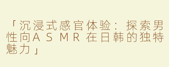 「沉浸式感官体验：探索男性向ASMR在日韩的独特魅力」