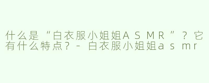 什么是“白衣服小姐姐ASMR”？它有什么特点？-白衣服小姐姐asmr