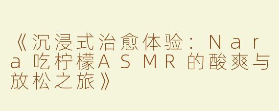 《沉浸式治愈体验：Nara吃柠檬ASMR的酸爽与放松之旅》