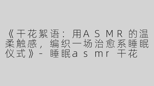 《干花絮语：用ASMR的温柔触感，编织一场治愈系睡眠仪式》