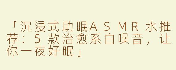 「沉浸式助眠ASMR水推荐：5款治愈系白噪音，让你一夜好眠」