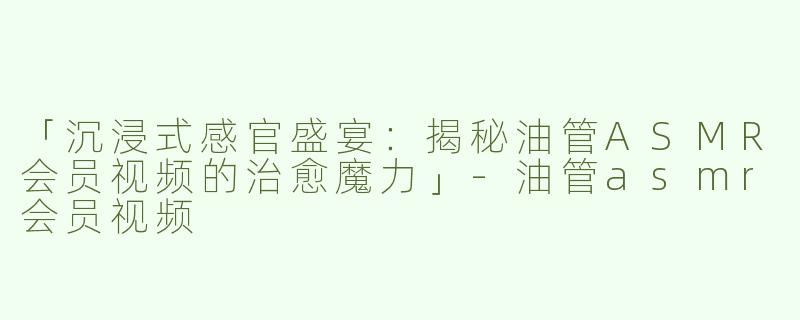 「沉浸式感官盛宴：揭秘油管ASMR会员视频的治愈魔力」-油管asmr会员视频