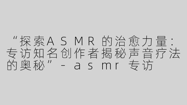 “探索ASMR的治愈力量：专访知名创作者揭秘声音疗法的奥秘”-asmr专访