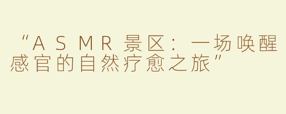 “ASMR景区：一场唤醒感官的自然疗愈之旅”