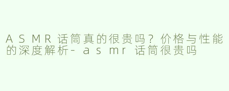 ASMR话筒真的很贵吗？价格与性能的深度解析-asmr话筒很贵吗