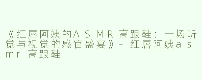 《红唇阿姨的ASMR高跟鞋：一场听觉与视觉的感官盛宴》-红唇阿姨asmr高跟鞋