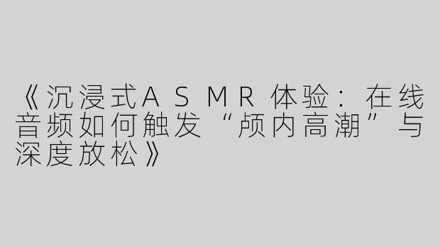 《沉浸式ASMR体验：在线音频如何触发“颅内高潮”与深度放松》
