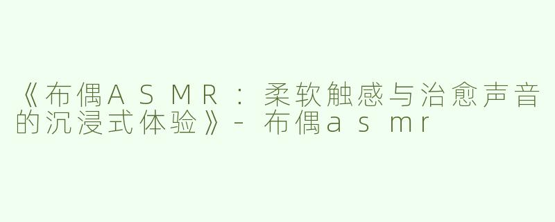 《布偶ASMR：柔软触感与治愈声音的沉浸式体验》-布偶asmr