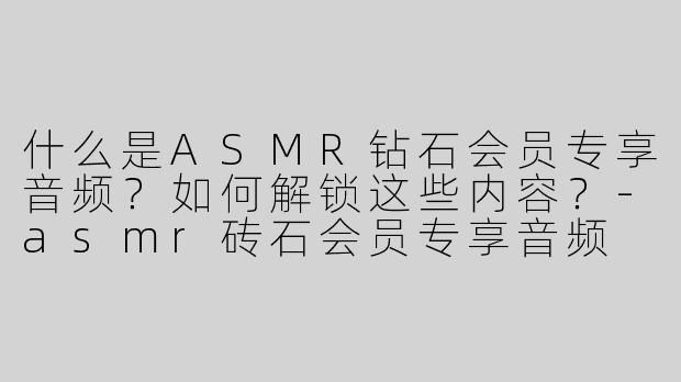 什么是ASMR钻石会员专享音频？如何解锁这些内容？-asmr砖石会员专享音频