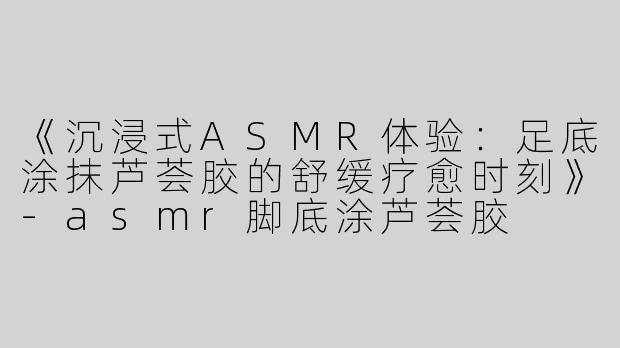 《沉浸式ASMR体验：足底涂抹芦荟胶的舒缓疗愈时刻》-asmr脚底涂芦荟胶