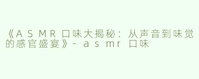《ASMR口味大揭秘：从声音到味觉的感官盛宴》-asmr口味