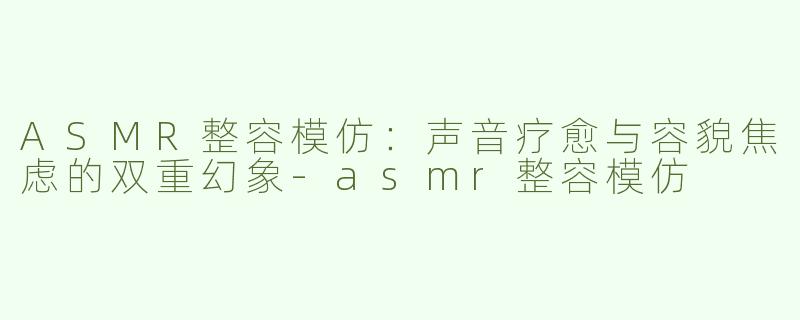 ASMR整容模仿：声音疗愈与容貌焦虑的双重幻象-asmr整容模仿