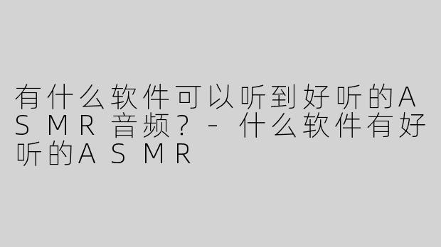 有什么软件可以听到好听的ASMR音频？-什么软件有好听的ASMR