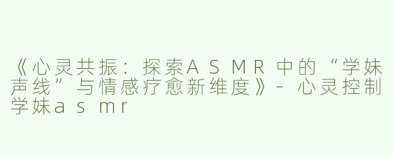 《心灵共振：探索ASMR中的“学妹声线”与情感疗愈新维度》-心灵控制学妹asmr
