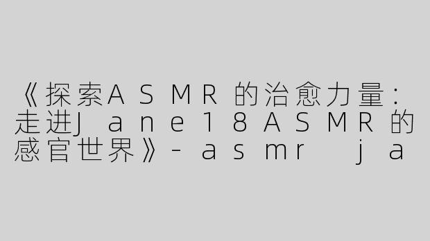 《探索ASMR的治愈力量：走进Jane18ASMR的感官世界》-asmr jane 18asmr