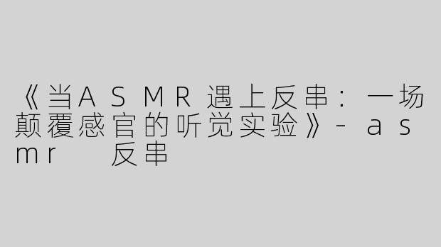 《当ASMR遇上反串：一场颠覆感官的听觉实验》-asmr 反串