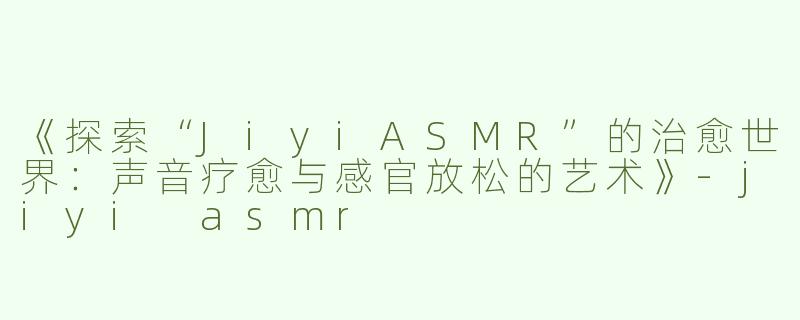 《探索“JiyiASMR”的治愈世界：声音疗愈与感官放松的艺术》-jiyi asmr