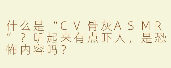 什么是“CV骨灰ASMR”？听起来有点吓人，是恐怖内容吗？