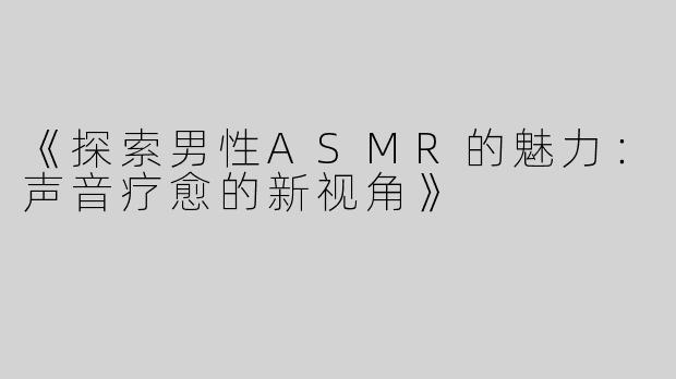 《探索男性ASMR的魅力：声音疗愈的新视角》