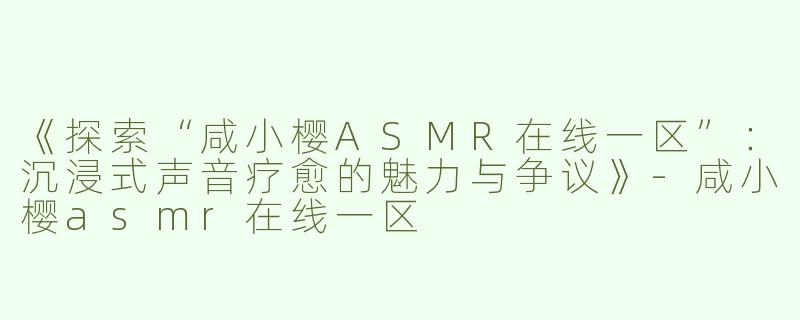 《探索“咸小樱ASMR在线一区”：沉浸式声音疗愈的魅力与争议》-咸小樱asmr在线一区