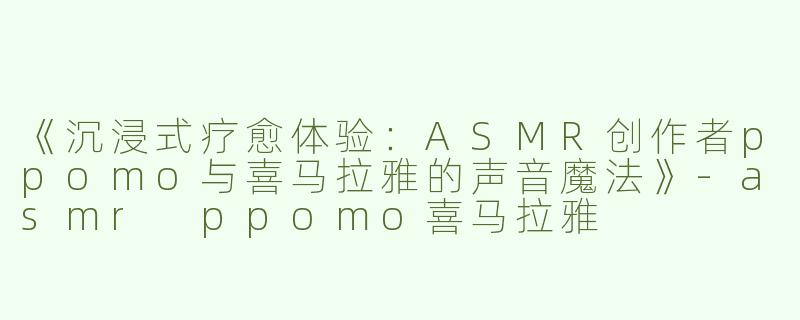 《沉浸式疗愈体验：ASMR创作者ppomo与喜马拉雅的声音魔法》-asmr ppomo喜马拉雅