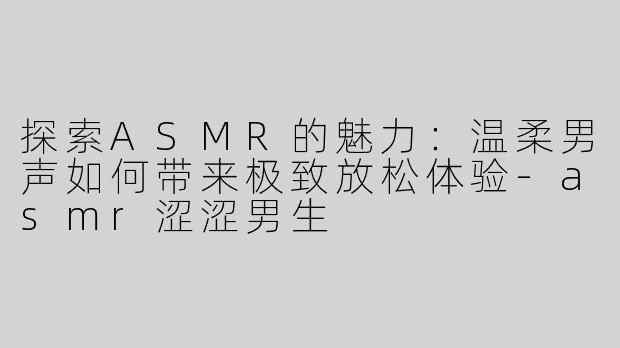 探索ASMR的魅力：温柔男声如何带来极致放松体验-asmr涩涩男生