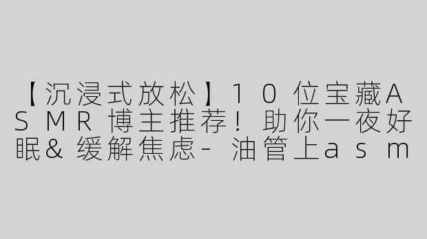 【沉浸式放松】10位宝藏ASMR博主推荐！助你一夜好眠&缓解焦虑-油管上asmr博主推荐
