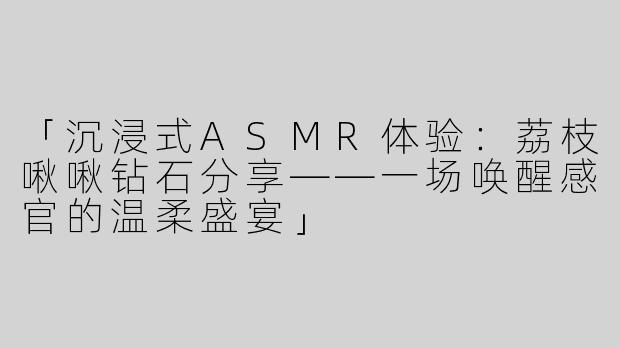 「沉浸式ASMR体验：荔枝啾啾钻石分享——一场唤醒感官的温柔盛宴」