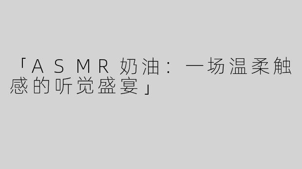 「ASMR奶油：一场温柔触感的听觉盛宴」
