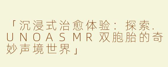 「沉浸式治愈体验：探索.UNOASMR双胞胎的奇妙声境世界」