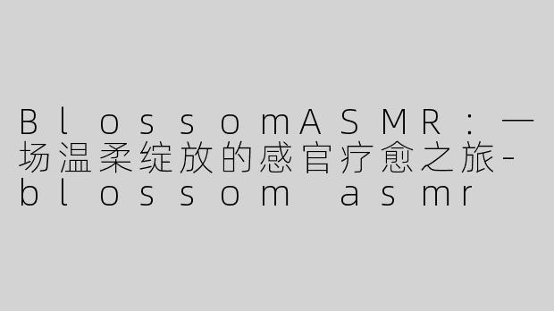 BlossomASMR：一场温柔绽放的感官疗愈之旅-blossom asmr