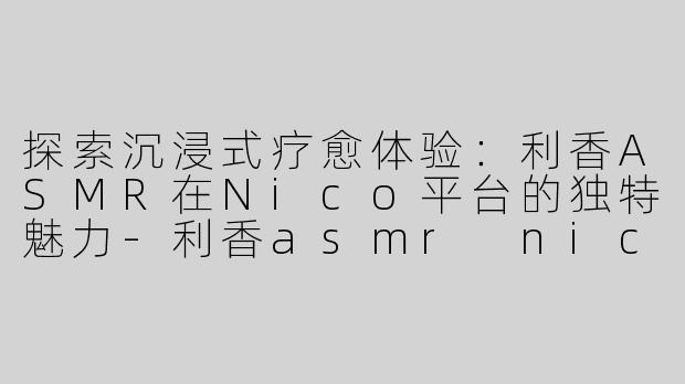 探索沉浸式疗愈体验：利香ASMR在Nico平台的独特魅力-利香asmr nico