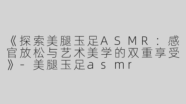 《探索美腿玉足ASMR：感官放松与艺术美学的双重享受》-美腿玉足asmr