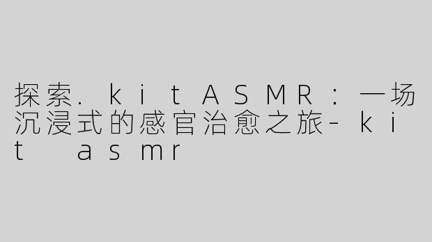 探索.kitASMR：一场沉浸式的感官治愈之旅-kit asmr
