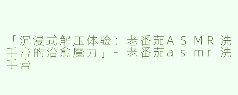 「沉浸式解压体验：老番茄ASMR洗手膏的治愈魔力」