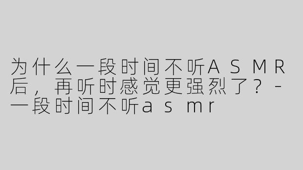 为什么一段时间不听ASMR后，再听时感觉更强烈了？-一段时间不听asmr
