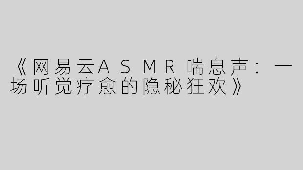 《网易云ASMR喘息声：一场听觉疗愈的隐秘狂欢》