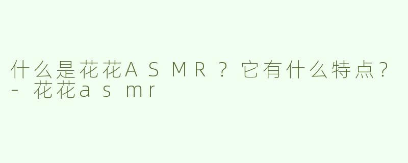 什么是花花ASMR？它有什么特点？-花花asmr