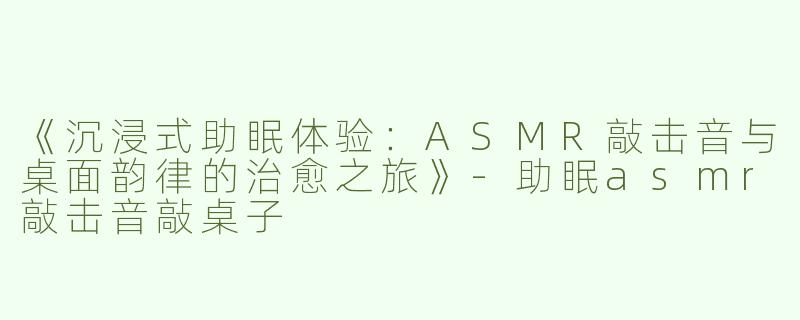 《沉浸式助眠体验：ASMR敲击音与桌面韵律的治愈之旅》-助眠asmr敲击音敲桌子