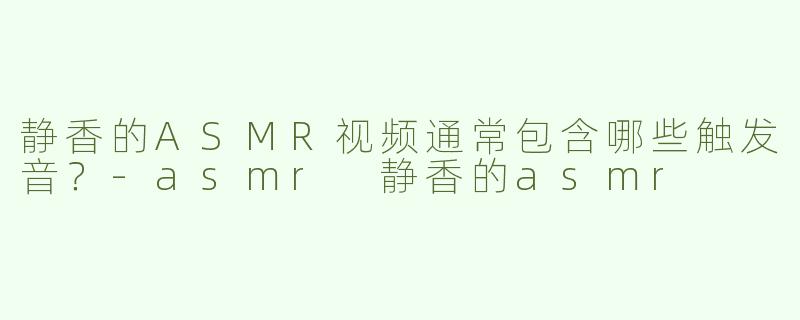 静香的ASMR视频通常包含哪些触发音？-asmr 静香的asmr