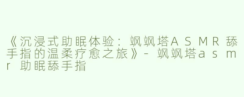 《沉浸式助眠体验：飒飒塔ASMR舔手指的温柔疗愈之旅》-飒飒塔asmr助眠舔手指