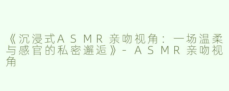 《沉浸式ASMR亲吻视角：一场温柔与感官的私密邂逅》-ASMR亲吻视角