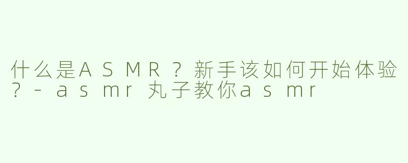 什么是ASMR？新手该如何开始体验？-asmr丸子教你asmr